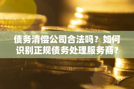 济南债务清偿公司合法吗？如何识别正规债务处理服务商？