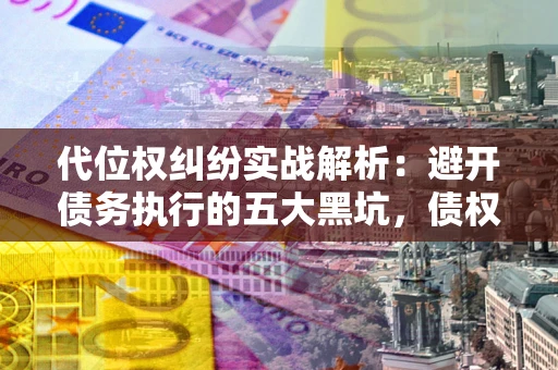 济南代位权纠纷实战解析：避开债务执行的五大黑坑，债权人必看指南