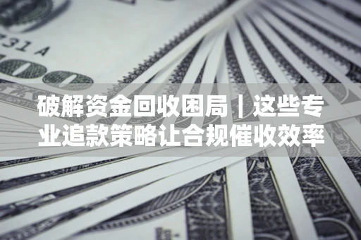 济南破解资金回收困局｜这些专业追款策略让合规催收效率翻倍