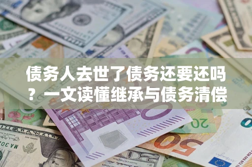 济南债务人去世了债务还要还吗？一文读懂继承与债务清偿