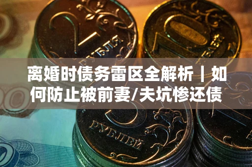 济南离婚时债务雷区全解析｜如何防止被前妻/夫坑惨还债？