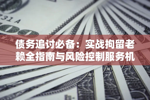 济南债务追讨必备：实战拘留老赖全指南与风险控制服务机构推荐